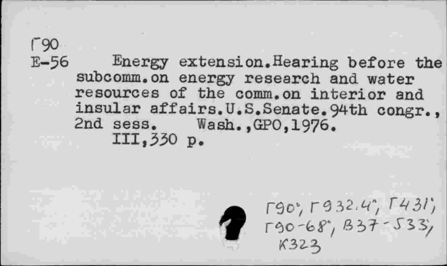 ﻿1'90
E-56 Energy extension.Hearing before the subcomm.on energy research and water resources of the comm.on interior and insular affairs.U.S,Senate.94th congr., 2nd sess. Wash.,GPO,1976.
111,350 p.

reoy re 32.^} r
rOO '6^''/ ßÜ'ySS/
K32-3